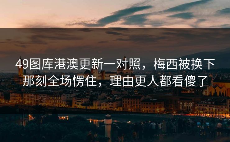 49图库港澳更新一对照，梅西被换下那刻全场愣住，理由更人都看傻了