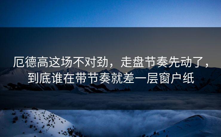 厄德高这场不对劲，走盘节奏先动了，到底谁在带节奏就差一层窗户纸