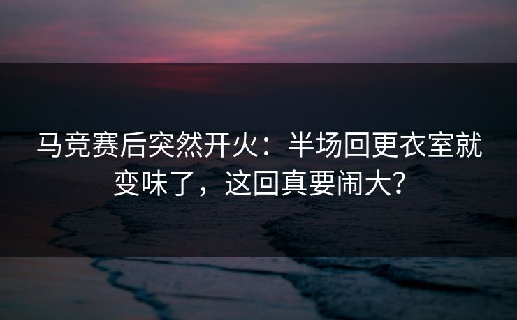 马竞赛后突然开火：半场回更衣室就变味了，这回真要闹大？
