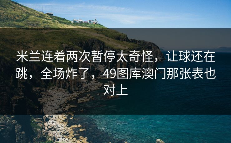 米兰连着两次暂停太奇怪，让球还在跳，全场炸了，49图库澳门那张表也对上