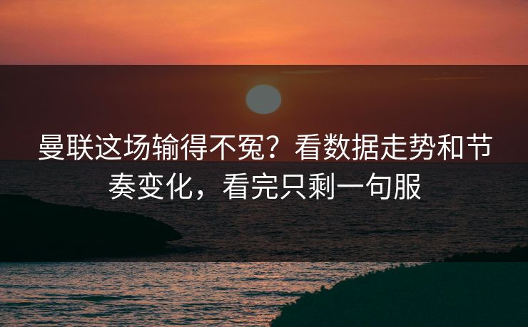 曼联这场输得不冤？看数据走势和节奏变化，看完只剩一句服