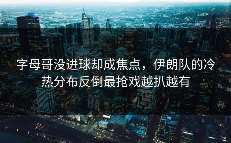字母哥没进球却成焦点，伊朗队的冷热分布反倒最抢戏越扒越有