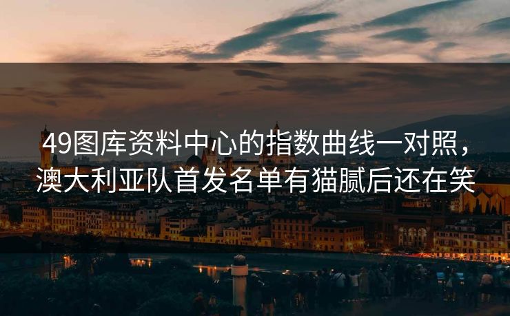 49图库资料中心的指数曲线一对照，澳大利亚队首发名单有猫腻后还在笑