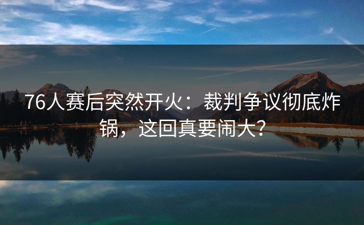 76人赛后突然开火：裁判争议彻底炸锅，这回真要闹大？