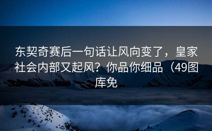 东契奇赛后一句话让风向变了，皇家社会内部又起风？你品你细品（49图库免