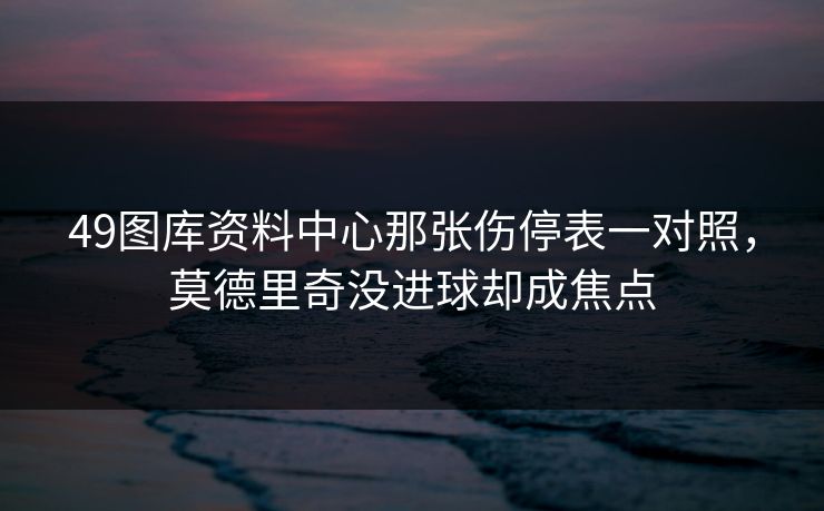 49图库资料中心那张伤停表一对照，莫德里奇没进球却成焦点