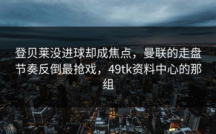 登贝莱没进球却成焦点，曼联的走盘节奏反倒最抢戏，49tk资料中心的那组