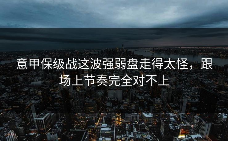 意甲保级战这波强弱盘走得太怪，跟场上节奏完全对不上