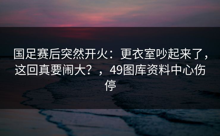 国足赛后突然开火：更衣室吵起来了，这回真要闹大？，49图库资料中心伤停