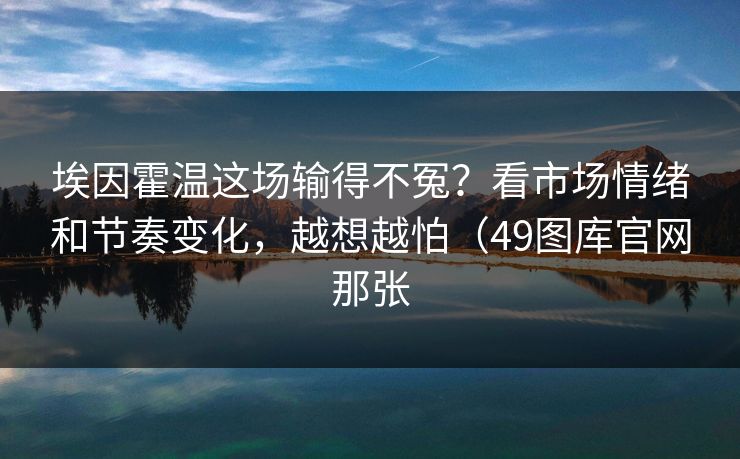 埃因霍温这场输得不冤？看市场情绪和节奏变化，越想越怕（49图库官网那张