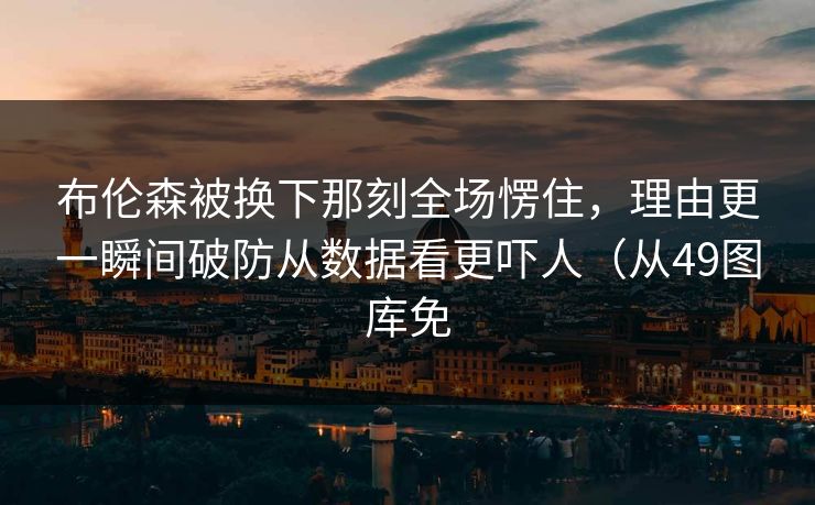 布伦森被换下那刻全场愣住，理由更一瞬间破防从数据看更吓人（从49图库免