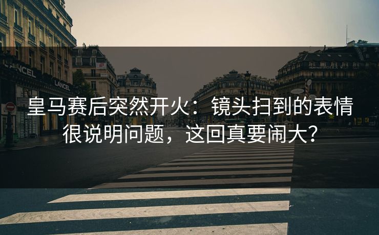 皇马赛后突然开火：镜头扫到的表情很说明问题，这回真要闹大？