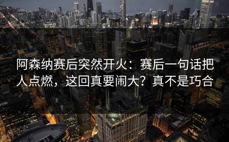 阿森纳赛后突然开火：赛后一句话把人点燃，这回真要闹大？真不是巧合