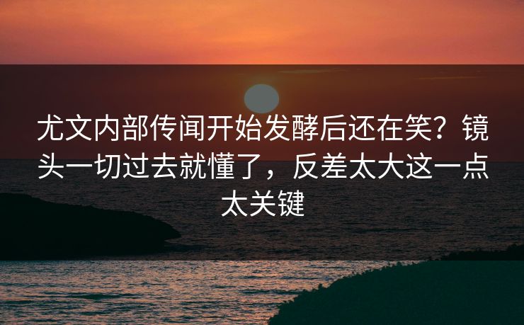 尤文内部传闻开始发酵后还在笑？镜头一切过去就懂了，反差太大这一点太关键
