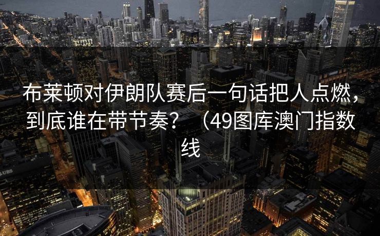 布莱顿对伊朗队赛后一句话把人点燃，到底谁在带节奏？（49图库澳门指数线