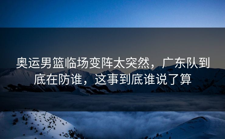 奥运男篮临场变阵太突然，广东队到底在防谁，这事到底谁说了算