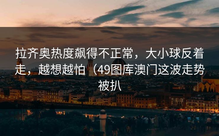 拉齐奥热度飙得不正常，大小球反着走，越想越怕（49图库澳门这波走势被扒