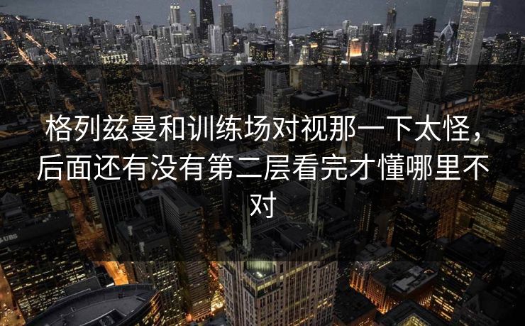 格列兹曼和训练场对视那一下太怪，后面还有没有第二层看完才懂哪里不对