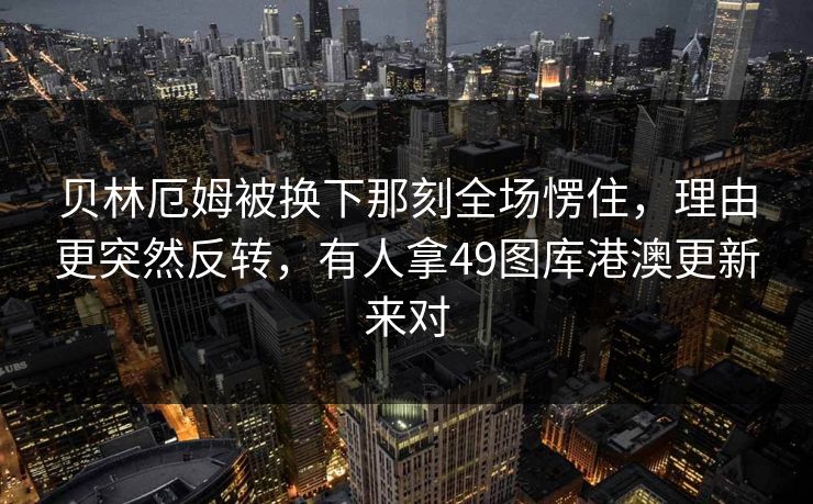 贝林厄姆被换下那刻全场愣住，理由更突然反转，有人拿49图库港澳更新来对