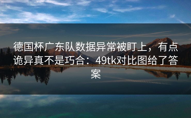 德国杯广东队数据异常被盯上，有点诡异真不是巧合：49tk对比图给了答案