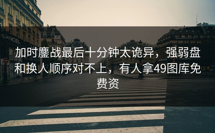 加时鏖战最后十分钟太诡异，强弱盘和换人顺序对不上，有人拿49图库免费资