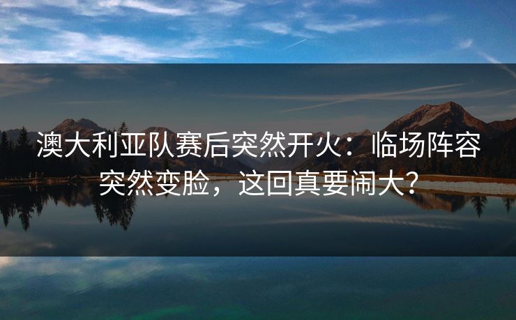 澳大利亚队赛后突然开火：临场阵容突然变脸，这回真要闹大？