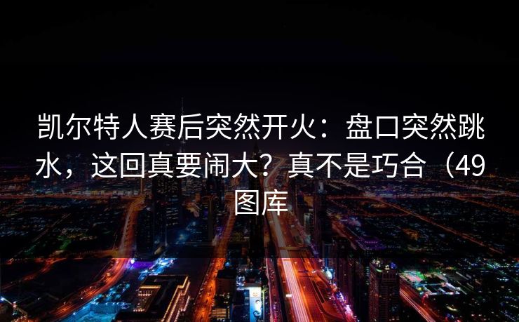 凯尔特人赛后突然开火：盘口突然跳水，这回真要闹大？真不是巧合（49图库