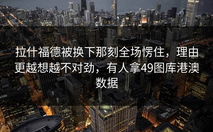 拉什福德被换下那刻全场愣住，理由更越想越不对劲，有人拿49图库港澳数据