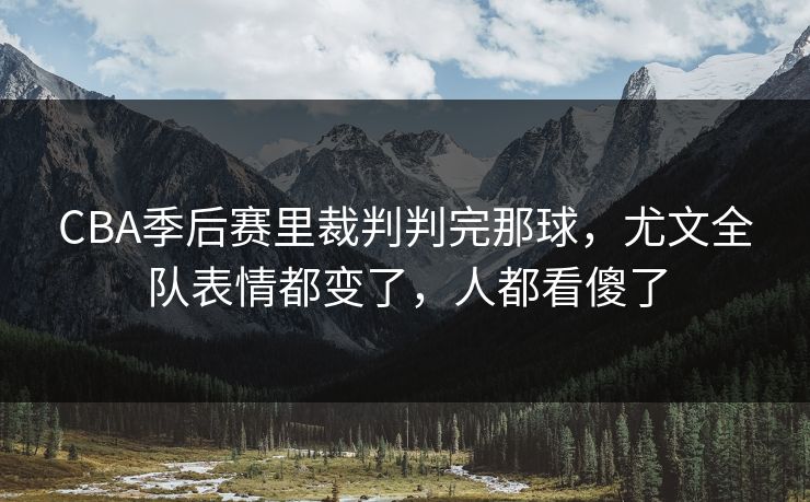 CBA季后赛里裁判判完那球，尤文全队表情都变了，人都看傻了