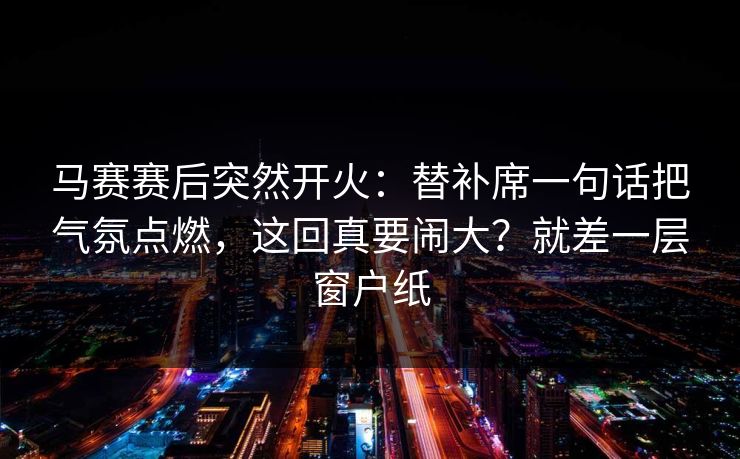 马赛赛后突然开火：替补席一句话把气氛点燃，这回真要闹大？就差一层窗户纸