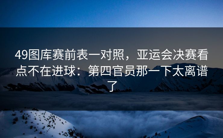 49图库赛前表一对照，亚运会决赛看点不在进球：第四官员那一下太离谱了