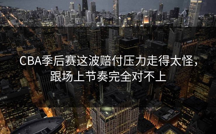 CBA季后赛这波赔付压力走得太怪，跟场上节奏完全对不上