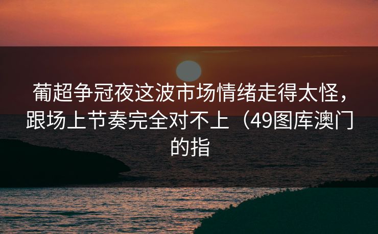 葡超争冠夜这波市场情绪走得太怪，跟场上节奏完全对不上（49图库澳门的指