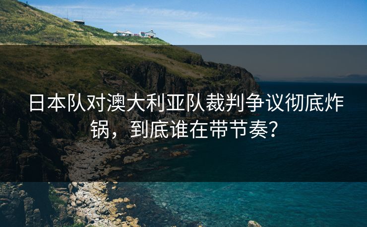 日本队对澳大利亚队裁判争议彻底炸锅,到底谁在带节奏? 日本队对澳大利亚队裁判争议彻底炸锅,到底谁在带节奏?