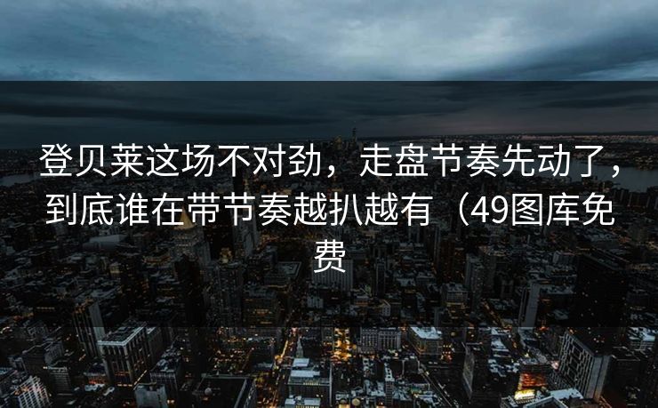 登贝莱这场不对劲，走盘节奏先动了，到底谁在带节奏越扒越有（49图库免费