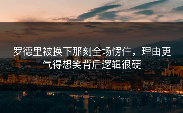 罗德里被换下那刻全场愣住,理由更气得想笑背后逻辑很硬 罗德里被换下那刻全场愣住,理由更气得想笑背后逻辑很硬