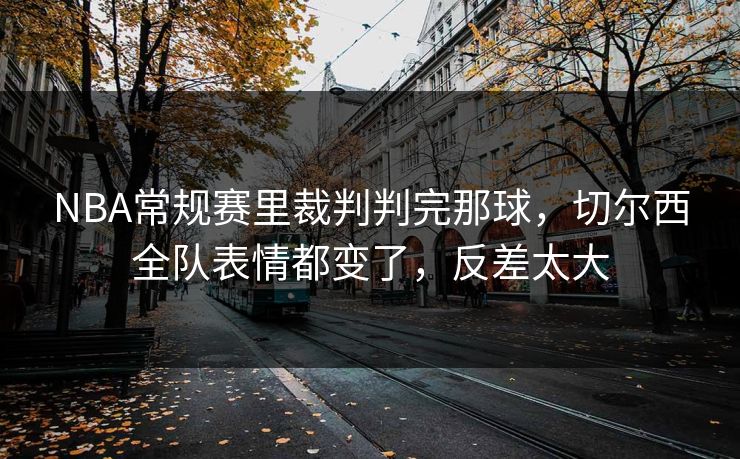 NBA常规赛里裁判判完那球，切尔西全队表情都变了，反差太大