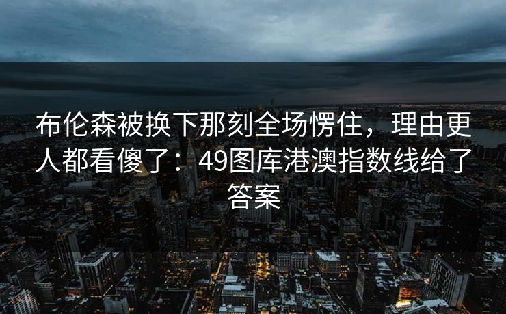 布伦森被换下那刻全场愣住,理由更人都看傻了:49图库港澳指数线给了答案 布伦森被换下那刻全场愣住,理由更人都看傻了:49图库港澳指数线给了答案