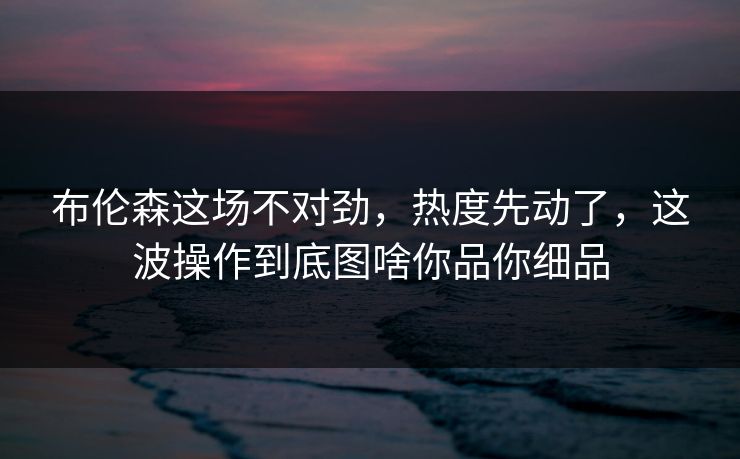布伦森这场不对劲,热度先动了,这波操作到底图啥你品你细品 布伦森这场不对劲,热度先动了,这波操作到底图啥你品你细品