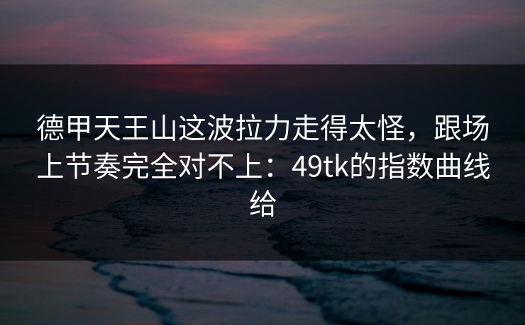 德甲天王山这波拉力走得太怪，跟场上节奏完全对不上：49tk的指数曲线给