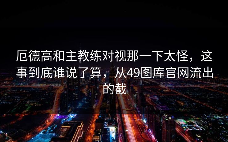 厄德高和主教练对视那一下太怪，这事到底谁说了算，从49图库官网流出的截