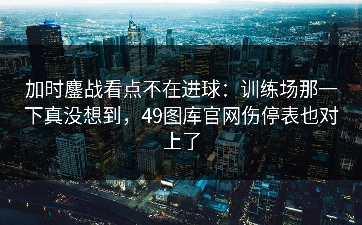 加时鏖战看点不在进球：训练场那一下真没想到，49图库官网伤停表也对上了