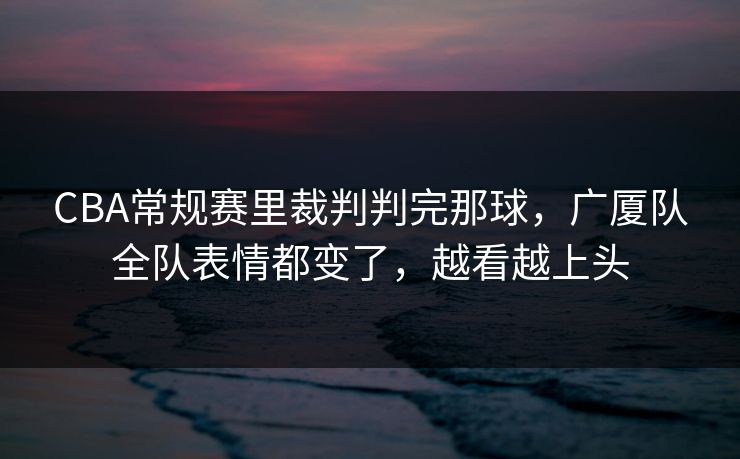 CBA常规赛里裁判判完那球，广厦队全队表情都变了，越看越上头