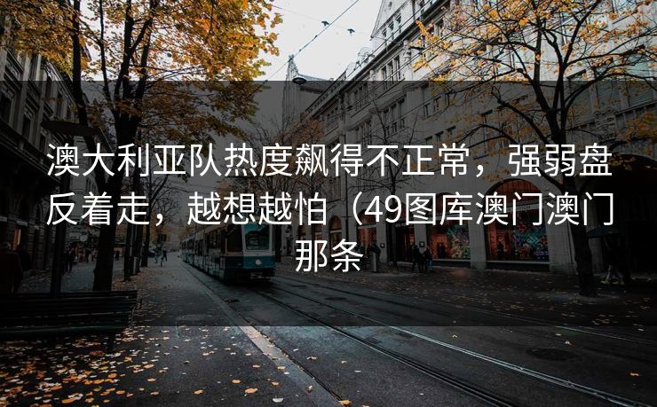 澳大利亚队热度飙得不正常，强弱盘反着走，越想越怕（49图库澳门澳门那条