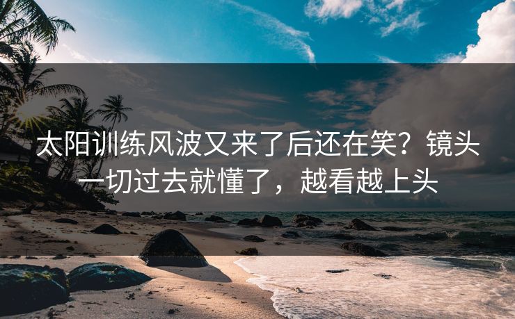 太阳训练风波又来了后还在笑？镜头一切过去就懂了，越看越上头