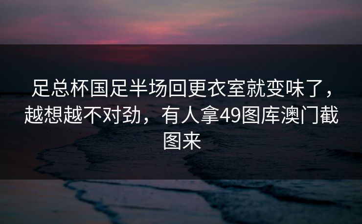 足总杯国足半场回更衣室就变味了，越想越不对劲，有人拿49图库澳门截图来