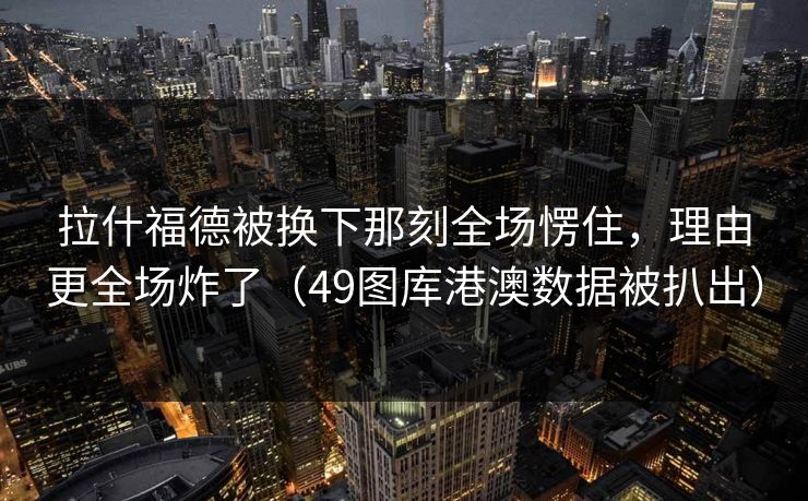 拉什福德被换下那刻全场愣住，理由更全场炸了（49图库港澳数据被扒出）