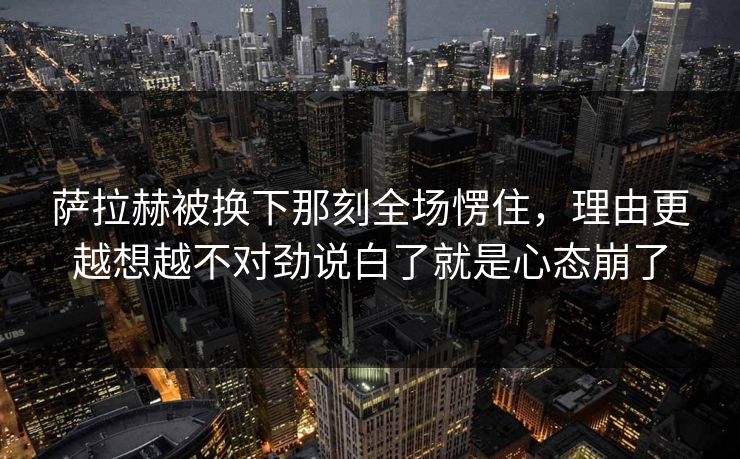萨拉赫被换下那刻全场愣住，理由更越想越不对劲说白了就是心态崩了