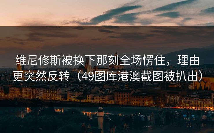 维尼修斯被换下那刻全场愣住，理由更突然反转（49图库港澳截图被扒出）