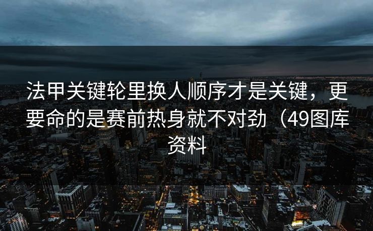 法甲关键轮里换人顺序才是关键，更要命的是赛前热身就不对劲（49图库资料